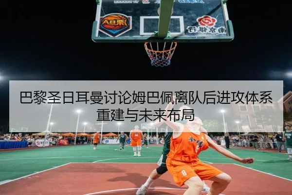 巴黎圣日耳曼讨论姆巴佩离队后进攻体系重建与未来布局