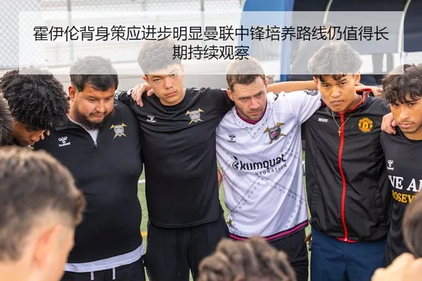 霍伊伦背身策应进步明显曼联中锋培养路线仍值得长期持续观察