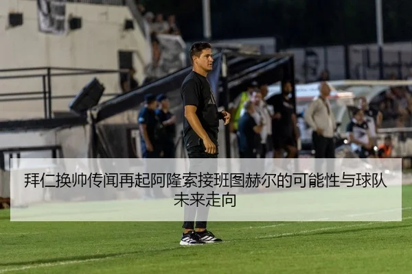 拜仁换帅传闻再起阿隆索接班图赫尔的可能性与球队未来走向