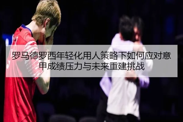 罗马德罗西年轻化用人策略下如何应对意甲成绩压力与未来重建挑战