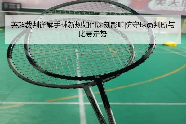 英超裁判详解手球新规如何深刻影响防守球员判断与比赛走势