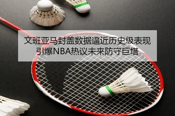 文班亚马封盖数据逼近历史级表现 引爆NBA热议未来防守巨塔