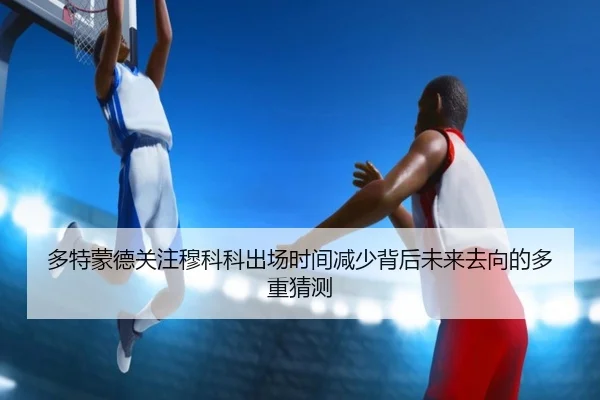 多特蒙德关注穆科科出场时间减少背后未来去向的多重猜测
