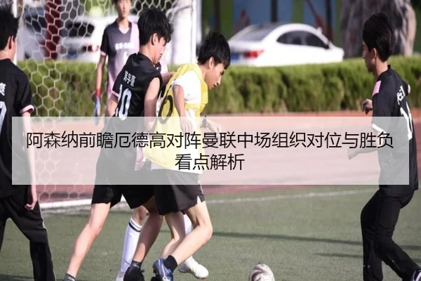 阿森纳前瞻厄德高对阵曼联中场组织对位与胜负看点解析