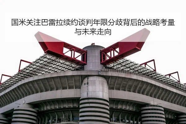 国米关注巴雷拉续约谈判年限分歧背后的战略考量与未来走向