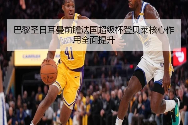巴黎圣日耳曼前瞻法国超级杯登贝莱核心作用全面提升