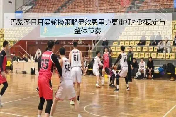巴黎圣日耳曼轮换策略显效恩里克更重视控球稳定与整体节奏